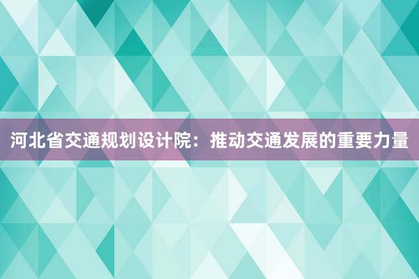 河北省交通规划设计院：推动交通发展的重要力量